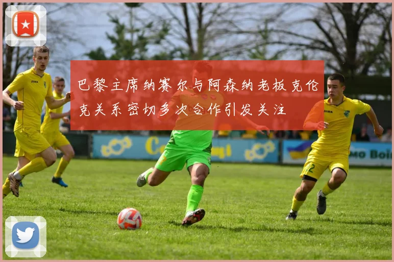 巴黎主席纳赛尔与阿森纳老板克伦克关系密切多次合作引发关注