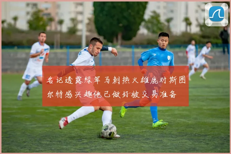 名记透露绿军马刺热火雄鹿对斯图尔特感兴趣他已做好被交易准备