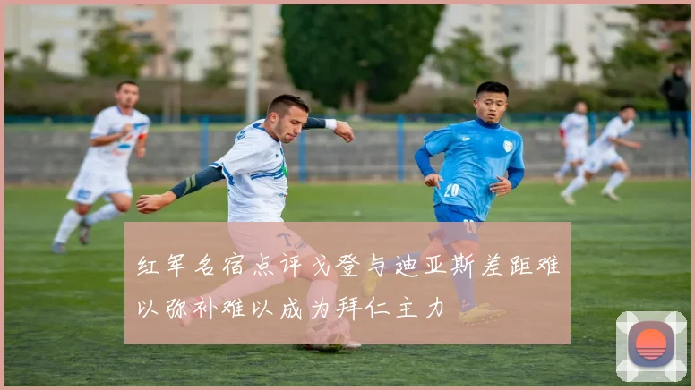 红军名宿点评戈登与迪亚斯差距难以弥补难以成为拜仁主力