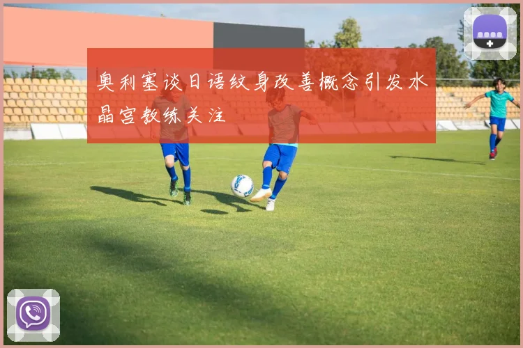 奥利塞谈日语纹身改善概念引发水晶宫教练关注