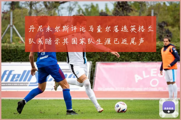 丹尼米尔斯评论马奎尔落选英格兰队或暗示其国家队生涯已近尾声