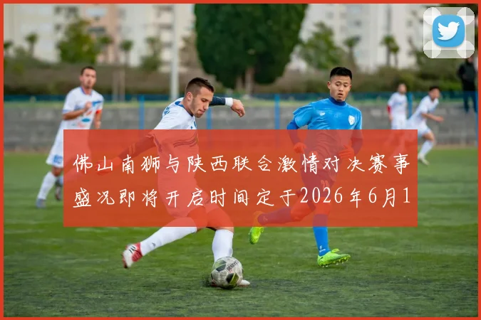 佛山南狮与陕西联合激情对决赛事盛况即将开启时间定于2026年6月14日周日晚上七点半