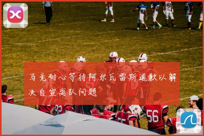 马竞耐心等待阿尔瓦雷斯道歉以解决自宣离队问题