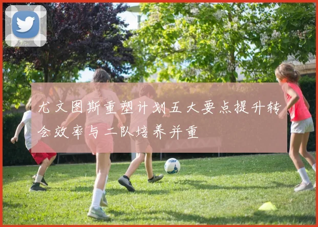 尤文图斯重塑计划五大要点提升转会效率与二队培养并重