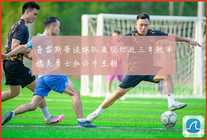 普雷斯蒂谈球队表现称近三年胜率媲美勇士和公牛王朝