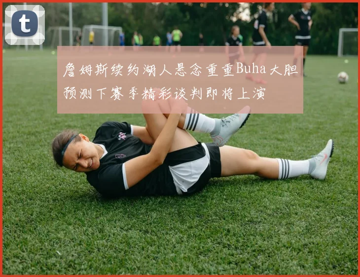 詹姆斯续约湖人悬念重重Buha大胆预测下赛季精彩谈判即将上演