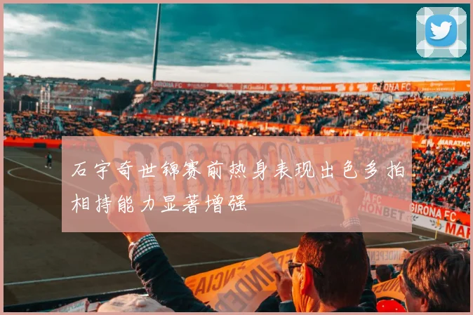石宇奇世锦赛前热身表现出色多拍相持能力显著增强