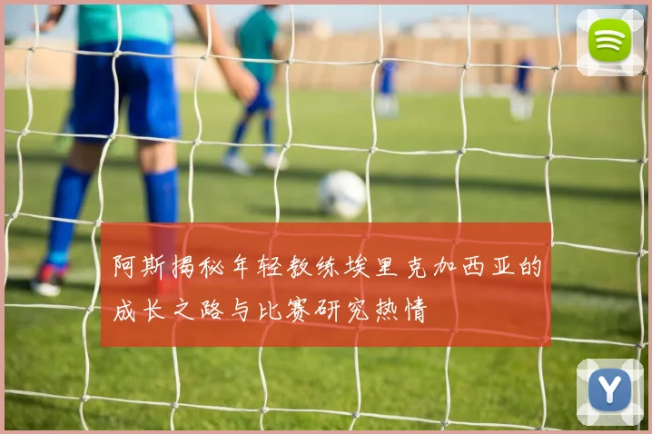 阿斯揭秘年轻教练埃里克加西亚的成长之路与比赛研究热情