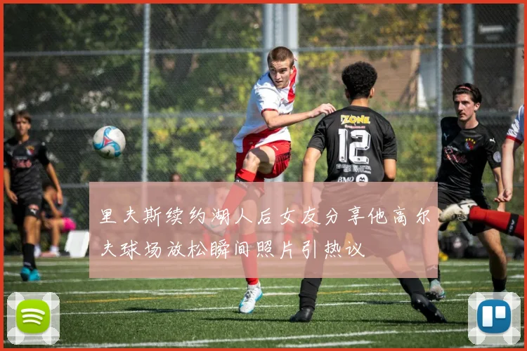 里夫斯续约湖人后女友分享他高尔夫球场放松瞬间照片引热议