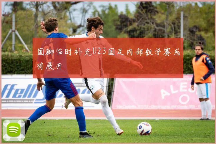国脚临时补充U23国足内部教学赛或将展开