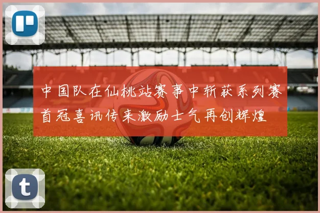 中国队在仙桃站赛事中斩获系列赛首冠喜讯传来激励士气再创辉煌