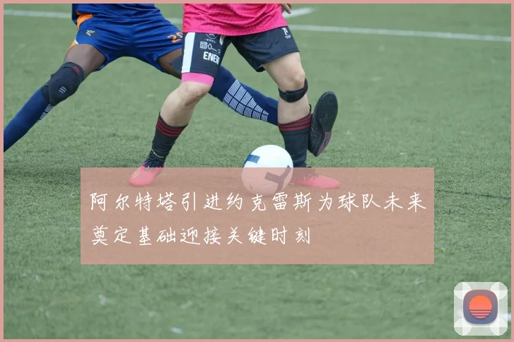 阿尔特塔引进约克雷斯为球队未来奠定基础迎接关键时刻