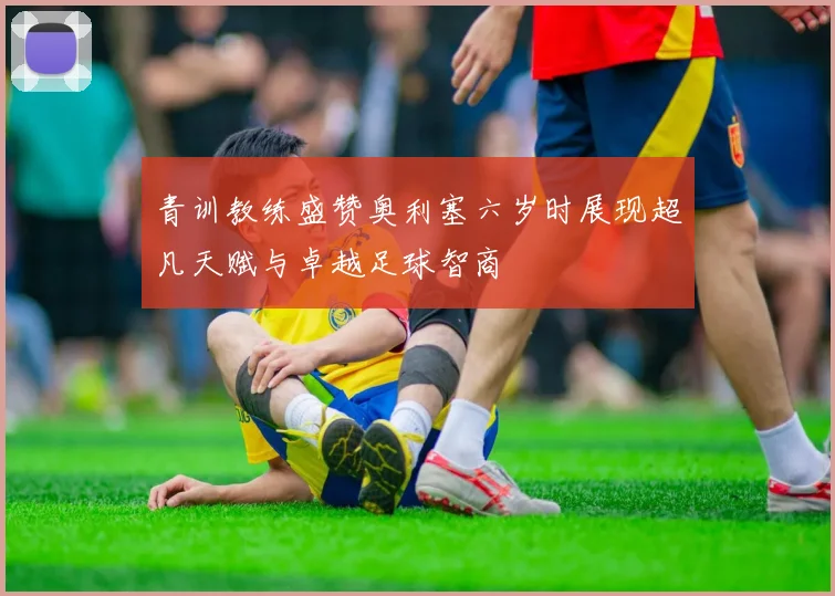 青训教练盛赞奥利塞六岁时展现超凡天赋与卓越足球智商