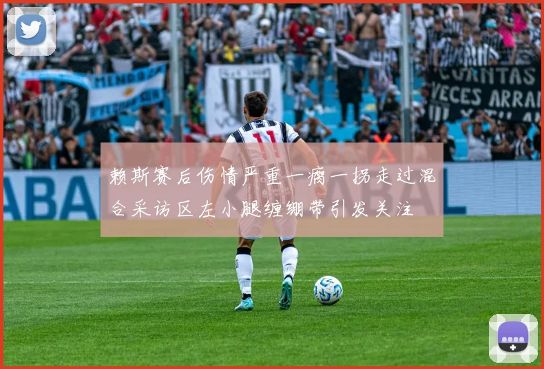 赖斯赛后伤情严重一瘸一拐走过混合采访区左小腿缠绷带引发关注