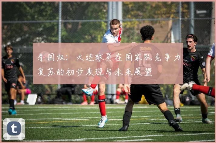 李国旭：大连球员在国家队竞争力复苏的初步表现与未来展望