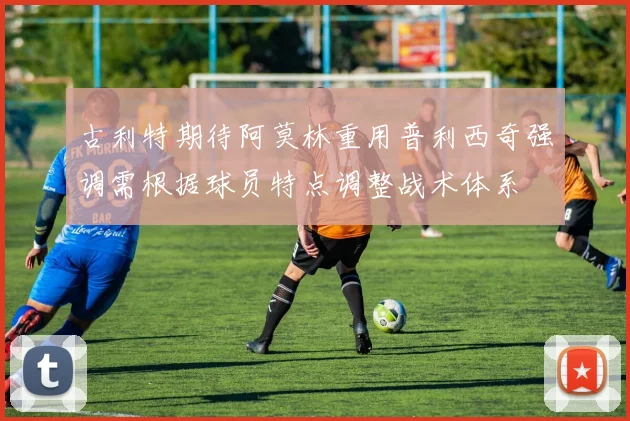 古利特期待阿莫林重用普利西奇强调需根据球员特点调整战术体系