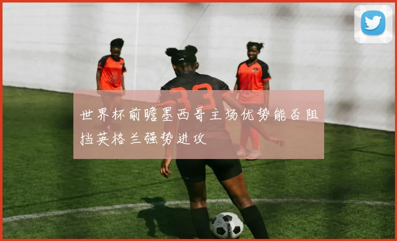 世界杯前瞻墨西哥主场优势能否阻挡英格兰强势进攻