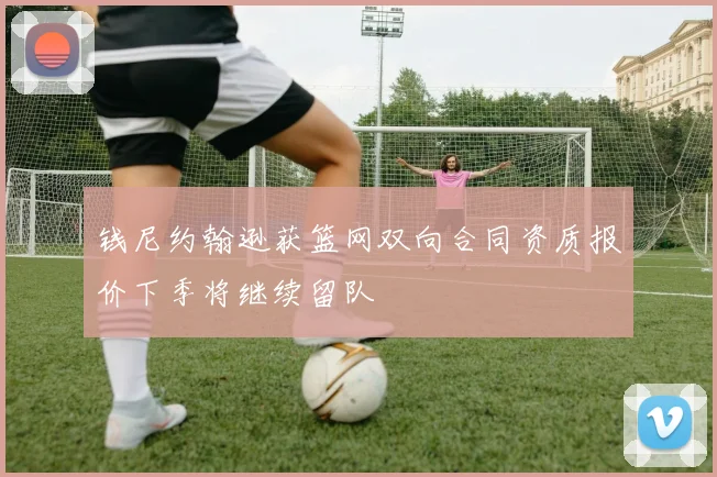 钱尼约翰逊获篮网双向合同资质报价下季将继续留队