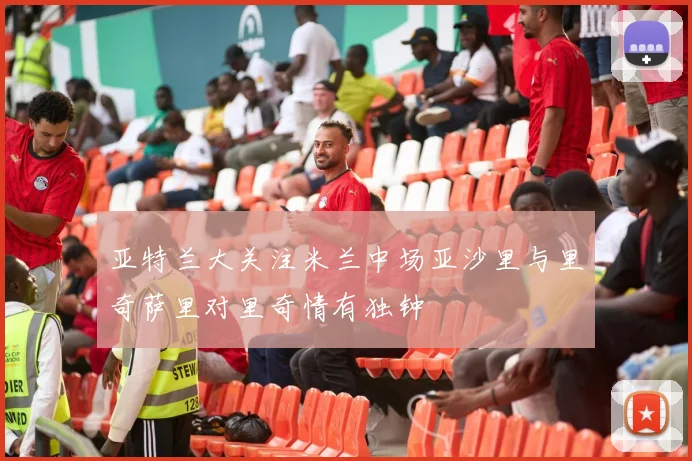 亚特兰大关注米兰中场亚沙里与里奇萨里对里奇情有独钟