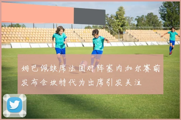 姆巴佩缺席法国对阵塞内加尔赛前发布会坎特代为出席引发关注