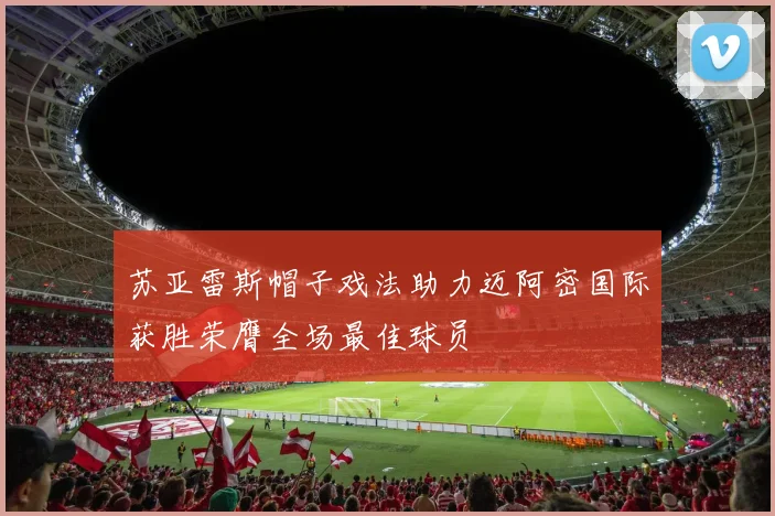 苏亚雷斯帽子戏法助力迈阿密国际获胜荣膺全场最佳球员
